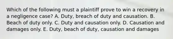 Which of the following must a plaintiff prove to win a recovery in a negligence case? A. Duty, breach of duty and causation. B. Beach of duty only. C. Duty and causation only. D. Causation and damages only. E. Duty, beach of duty, causation and damages