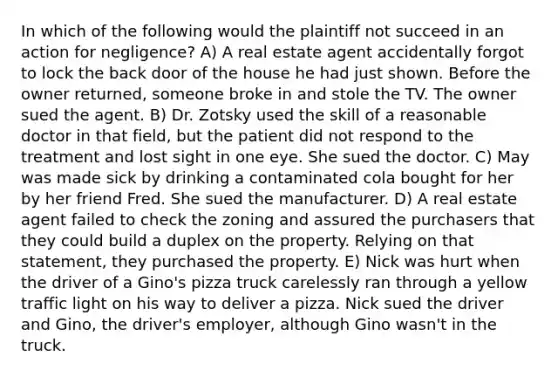 In which of the following would the plaintiff not succeed in an action for negligence? A) A real estate agent accidentally forgot to lock the back door of the house he had just shown. Before the owner returned, someone broke in and stole the TV. The owner sued the agent. B) Dr. Zotsky used the skill of a reasonable doctor in that field, but the patient did not respond to the treatment and lost sight in one eye. She sued the doctor. C) May was made sick by drinking a contaminated cola bought for her by her friend Fred. She sued the manufacturer. D) A real estate agent failed to check the zoning and assured the purchasers that they could build a duplex on the property. Relying on that statement, they purchased the property. E) Nick was hurt when the driver of a Gino's pizza truck carelessly ran through a yellow traffic light on his way to deliver a pizza. Nick sued the driver and Gino, the driver's employer, although Gino wasn't in the truck.