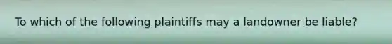 To which of the following plaintiffs may a landowner be liable?