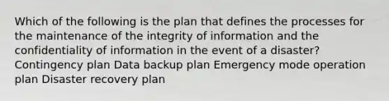 Which of the following is the plan that defines the processes for the maintenance of the integrity of information and the confidentiality of information in the event of a disaster? Contingency plan Data backup plan Emergency mode operation plan Disaster recovery plan