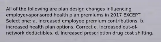 All of the following are plan design changes influencing employer-sponsored health plan premiums in 2017 EXCEPT Select one: a. increased employee premium contributions. b. increased health plan options. Correct c. increased out-of-network deductibles. d. increased prescription drug cost shifting.