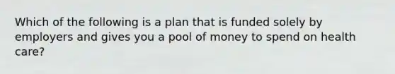 Which of the following is a plan that is funded solely by employers and gives you a pool of money to spend on health care?