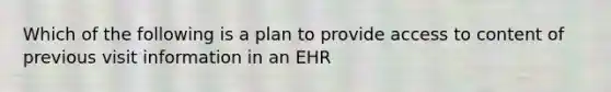 Which of the following is a plan to provide access to content of previous visit information in an EHR