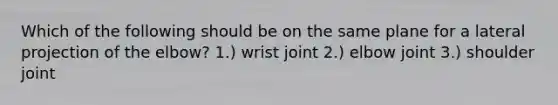 Which of the following should be on the same plane for a lateral projection of the elbow? 1.) wrist joint 2.) elbow joint 3.) shoulder joint