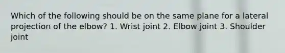 Which of the following should be on the same plane for a lateral projection of the elbow? 1. Wrist joint 2. Elbow joint 3. Shoulder joint