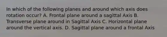 In which of the following planes and around which axis does rotation occur? A. Frontal plane around a sagittal Axis B. Transverse plane around in Sagittal Axis C. Horizontal plane around the vertical axis. D. Sagittal plane around a frontal Axis