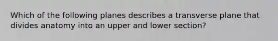 Which of the following planes describes a transverse plane that divides anatomy into an upper and lower section?