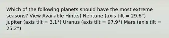 Which of the following planets should have the most extreme seasons? View Available Hint(s) Neptune (axis tilt = 29.6°) Jupiter (axis tilt = 3.1°) Uranus (axis tilt = 97.9°) Mars (axis tilt = 25.2°)