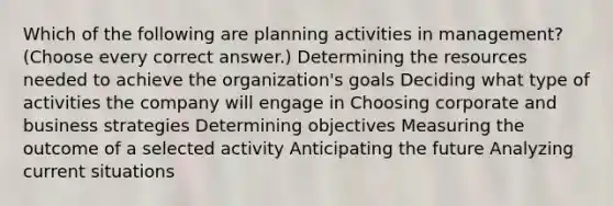 Which of the following are planning activities in management? (Choose every correct answer.) Determining the resources needed to achieve the organization's goals Deciding what type of activities the company will engage in Choosing corporate and business strategies Determining objectives Measuring the outcome of a selected activity Anticipating the future Analyzing current situations