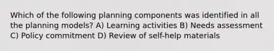 Which of the following planning components was identified in all the planning models? A) Learning activities B) Needs assessment C) Policy commitment D) Review of self-help materials