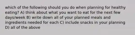 which of the following should you do when planning for healthy eating? A) think about what you want to eat for the next few days/week B) write down all of your planned meals and ingredients needed for each C) include snacks in your planning D) all of the above