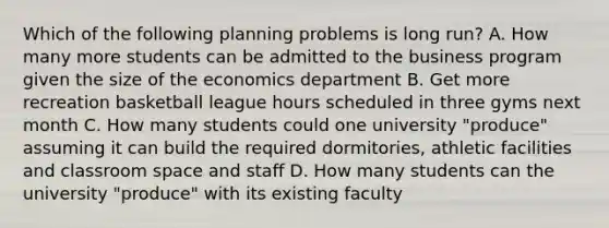 Which of the following planning problems is long run? A. How many more students can be admitted to the business program given the size of the economics department B. Get more recreation basketball league hours scheduled in three gyms next month C. How many students could one university "produce" assuming it can build the required dormitories, athletic facilities and classroom space and staff D. How many students can the university "produce" with its existing faculty