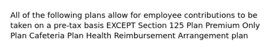 All of the following plans allow for employee contributions to be taken on a pre-tax basis EXCEPT Section 125 Plan Premium Only Plan Cafeteria Plan Health Reimbursement Arrangement plan