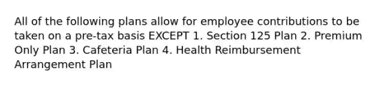 All of the following plans allow for employee contributions to be taken on a pre-tax basis EXCEPT 1. Section 125 Plan 2. Premium Only Plan 3. Cafeteria Plan 4. Health Reimbursement Arrangement Plan