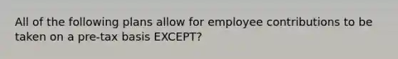 All of the following plans allow for employee contributions to be taken on a pre-tax basis EXCEPT?