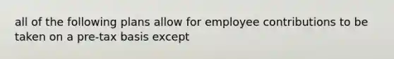 all of the following plans allow for employee contributions to be taken on a pre-tax basis except