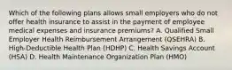 Which of the following plans allows small employers who do not offer health insurance to assist in the payment of employee medical expenses and insurance premiums? A. Qualified Small Employer Health Reimbursement Arrangement (QSEHRA) B. High-Deductible Health Plan (HDHP) C. Health Savings Account (HSA) D. Health Maintenance Organization Plan (HMO)