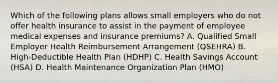 Which of the following plans allows small employers who do not offer health insurance to assist in the payment of employee medical expenses and insurance premiums? A. Qualified Small Employer Health Reimbursement Arrangement (QSEHRA) B. High-Deductible Health Plan (HDHP) C. Health Savings Account (HSA) D. Health Maintenance Organization Plan (HMO)