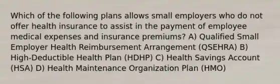 Which of the following plans allows small employers who do not offer health insurance to assist in the payment of employee medical expenses and insurance premiums? A) Qualified Small Employer Health Reimbursement Arrangement (QSEHRA) B) High-Deductible Health Plan (HDHP) C) Health Savings Account (HSA) D) Health Maintenance Organization Plan (HMO)