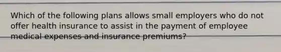 Which of the following plans allows small employers who do not offer health insurance to assist in the payment of employee medical expenses and insurance premiums?