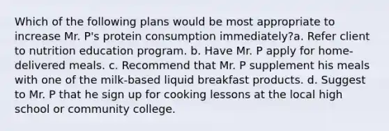 Which of the following plans would be most appropriate to increase Mr. P's protein consumption immediately?a. Refer client to nutrition education program. b. Have Mr. P apply for home-delivered meals. c. Recommend that Mr. P supplement his meals with one of the milk-based liquid breakfast products. d. Suggest to Mr. P that he sign up for cooking lessons at the local high school or community college.