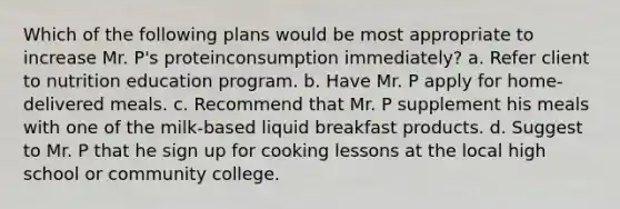 Which of the following plans would be most appropriate to increase Mr. P's proteinconsumption immediately? a. Refer client to nutrition education program. b. Have Mr. P apply for home-delivered meals. c. Recommend that Mr. P supplement his meals with one of the milk-based liquid breakfast products. d. Suggest to Mr. P that he sign up for cooking lessons at the local high school or community college.