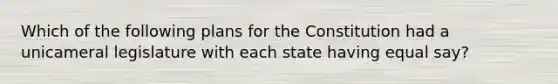 Which of the following plans for the Constitution had a unicameral legislature with each state having equal say?