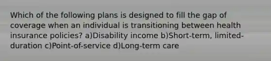 Which of the following plans is designed to fill the gap of coverage when an individual is transitioning between health insurance policies? a)Disability income b)Short-term, limited-duration c)Point-of-service d)Long-term care