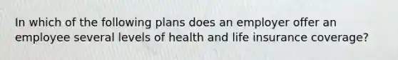 In which of the following plans does an employer offer an employee several levels of health and life insurance coverage?