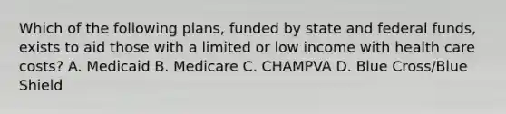 Which of the following plans, funded by state and federal funds, exists to aid those with a limited or low income with health care costs? A. Medicaid B. Medicare C. CHAMPVA D. Blue Cross/Blue Shield