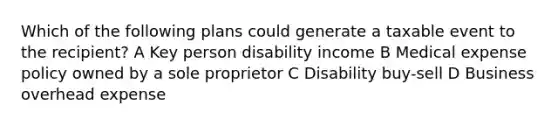 Which of the following plans could generate a taxable event to the recipient? A Key person disability income B Medical expense policy owned by a sole proprietor C Disability buy-sell D Business overhead expense