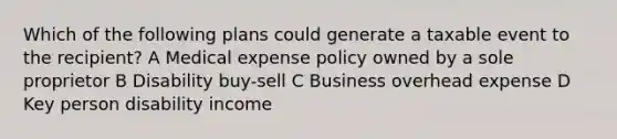 Which of the following plans could generate a taxable event to the recipient? A Medical expense policy owned by a sole proprietor B Disability buy-sell C Business overhead expense D Key person disability income