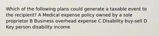 Which of the following plans could generate a taxable event to the recipient? A Medical expense policy owned by a sole proprietor B Business overhead expense C Disability buy-sell D Key person disability income