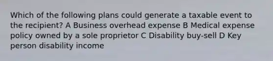 Which of the following plans could generate a taxable event to the recipient? A Business overhead expense B Medical expense policy owned by a sole proprietor C Disability buy-sell D Key person disability income