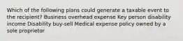 Which of the following plans could generate a taxable event to the recipient? Business overhead expense Key person disability income Disability buy-sell Medical expense policy owned by a sole proprietor