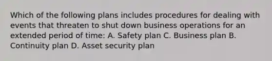 Which of the following plans includes procedures for dealing with events that threaten to shut down business operations for an extended period of time: A. Safety plan C. Business plan B. Continuity plan D. Asset security plan