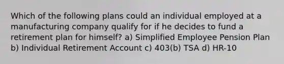 Which of the following plans could an individual employed at a manufacturing company qualify for if he decides to fund a retirement plan for himself? a) Simplified Employee Pension Plan b) Individual Retirement Account c) 403(b) TSA d) HR-10