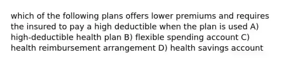 which of the following plans offers lower premiums and requires the insured to pay a high deductible when the plan is used A) high-deductible health plan B) flexible spending account C) health reimbursement arrangement D) health savings account