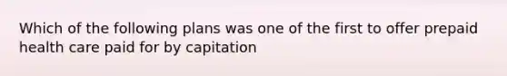 Which of the following plans was one of the first to offer prepaid health care paid for by capitation