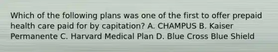 Which of the following plans was one of the first to offer prepaid health care paid for by capitation? A. CHAMPUS B. Kaiser Permanente C. Harvard Medical Plan D. Blue Cross Blue Shield