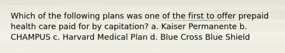 Which of the following plans was one of the first to offer prepaid health care paid for by capitation? a. Kaiser Permanente b. CHAMPUS c. Harvard Medical Plan d. Blue Cross Blue Shield