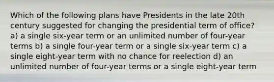 Which of the following plans have Presidents in the late 20th century suggested for changing the presidential term of office? a) a single six-year term or an unlimited number of four-year terms b) a single four-year term or a single six-year term c) a single eight-year term with no chance for reelection d) an unlimited number of four-year terms or a single eight-year term