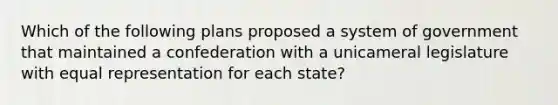 Which of the following plans proposed a system of government that maintained a confederation with a unicameral legislature with equal representation for each state?