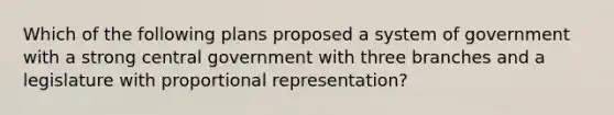 Which of the following plans proposed a system of government with a strong central government with three branches and a legislature with proportional representation?