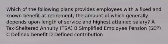 Which of the following plans provides employees with a fixed and known benefit at retirement, the amount of which generally depends upon length of service and highest attained salary? A Tax-Sheltered Annuity (TSA) B Simplified Employee Pension (SEP) C Defined benefit D Defined contribution