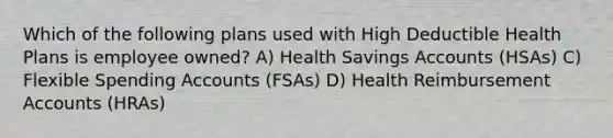 Which of the following plans used with High Deductible Health Plans is employee owned? A) Health Savings Accounts (HSAs) C) Flexible Spending Accounts (FSAs) D) Health Reimbursement Accounts (HRAs)