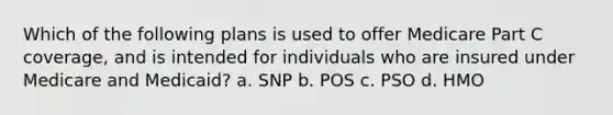 Which of the following plans is used to offer Medicare Part C coverage, and is intended for individuals who are insured under Medicare and Medicaid? a. SNP b. POS c. PSO d. HMO