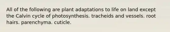 All of the following are plant adaptations to life on land except the Calvin cycle of photosynthesis. tracheids and vessels. root hairs. parenchyma. cuticle.