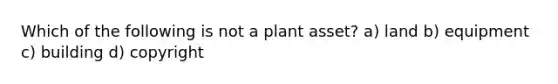 Which of the following is not a plant asset? a) land b) equipment c) building d) copyright