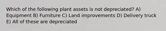 Which of the following plant assets is not depreciated? A) Equipment B) Furniture C) Land improvements D) Delivery truck E) All of these are depreciated